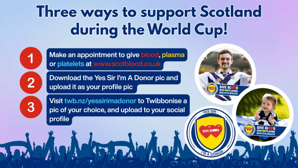 Instructions on three ways to support Scotland during the world cup:
1. Visit twb.nz/yessirimadonor to Twibbonise a pic of your choice, and upload to your social profile
2. Make an appointment to give blood, plasma or platelets at www.scotblood.co.uk
3. Download the Yes Sir I’m A Donor pic and upload it as your profile pic